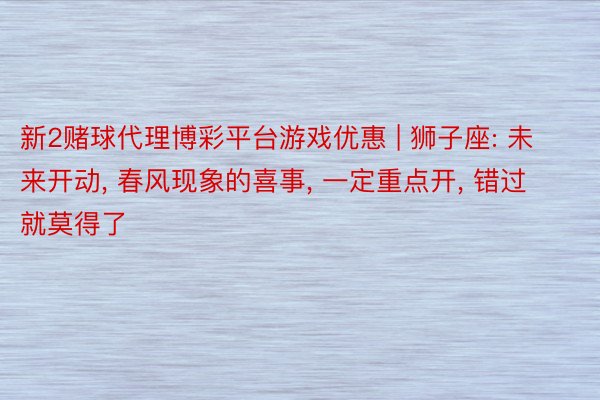 新2赌球代理博彩平台游戏优惠 | 狮子座: 未来开动, 春风现象的喜事, 一定重点开, 错过就莫得了