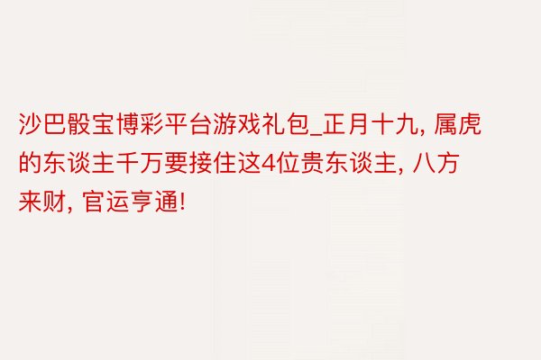 沙巴骰宝博彩平台游戏礼包_正月十九, 属虎的东谈主千万要接住这4位贵东谈主, 八方来财, 官运亨通!