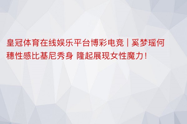 皇冠体育在线娱乐平台博彩电竞 | 奚梦瑶何穗性感比基尼秀身 隆起展现女性魔力！