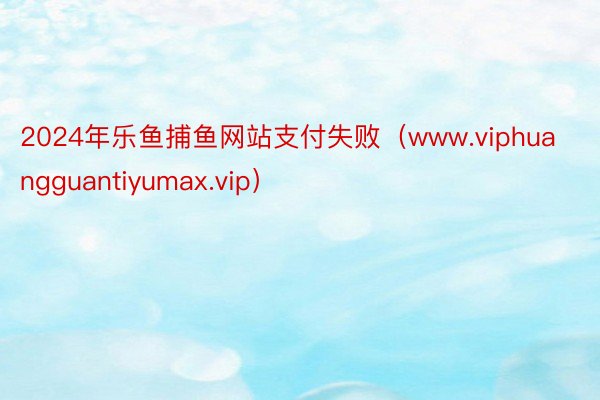 2024年乐鱼捕鱼网站支付失败（www.viphuangguantiyumax.vip）