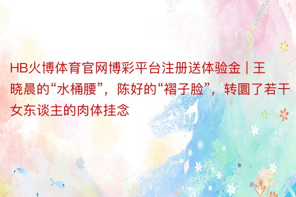 HB火博体育官网博彩平台注册送体验金 | 王晓晨的“水桶腰”，陈好的“褶子脸”，转圜了若干女东谈主的肉体挂念