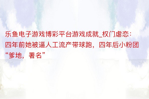 乐鱼电子游戏博彩平台游戏成就_权门虐恋：四年前她被逼人工流产带球跑，四年后小粉团“爹地，署名”