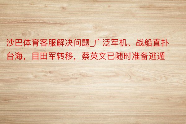 沙巴体育客服解决问题_广泛军机、战船直扑台海，目田军转移，蔡英文已随时准备逃遁