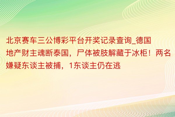 北京赛车三公博彩平台开奖记录查询_德国地产财主魂断泰国，尸体被肢解藏于冰柜！两名嫌疑东谈主被捕，1东谈主仍在逃