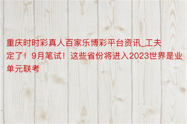 重庆时时彩真人百家乐博彩平台资讯_工夫定了！9月笔试！这些省份将进入2023世界是业单元联考