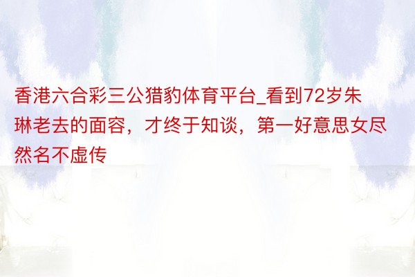 香港六合彩三公猎豹体育平台_看到72岁朱琳老去的面容，才终于知谈，第一好意思女尽然名不虚传