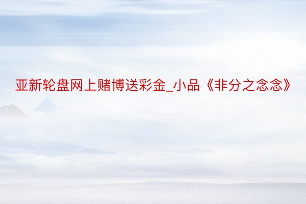 亚新轮盘网上赌博送彩金_小品《非分之念念》