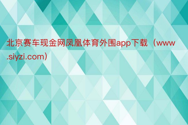 北京赛车现金网凤凰体育外围app下载（www.siyzi.com）