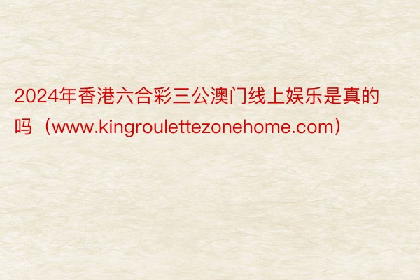 2024年香港六合彩三公澳门线上娱乐是真的吗（www.kingroulettezonehome.com）