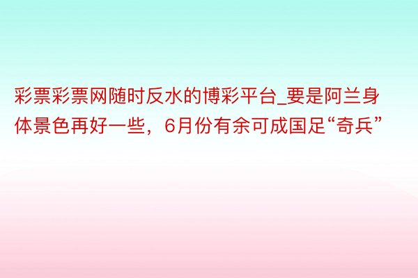 彩票彩票网随时反水的博彩平台_要是阿兰身体景色再好一些，6月份有余可成国足“奇兵”