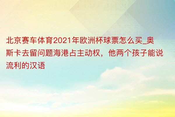 北京赛车体育2021年欧洲杯球票怎么买_奥斯卡去留问题海港占主动权，他两个孩子能说流利的汉语