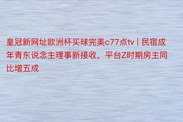 皇冠新网址欧洲杯买球完美c77点tv | 民宿成年青东说念主理事新接收，平台Z时期房主同比增五成