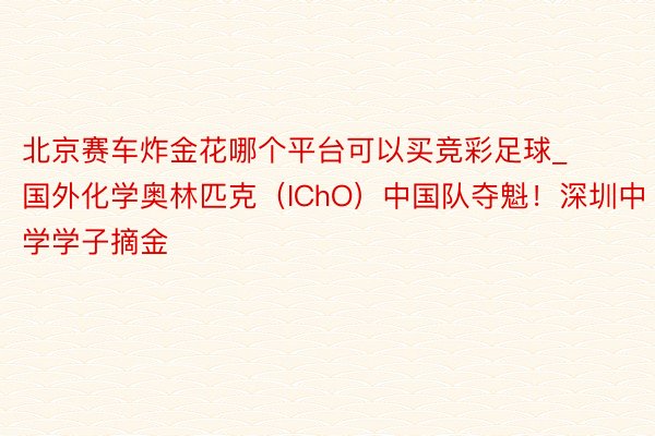 北京赛车炸金花哪个平台可以买竞彩足球_国外化学奥林匹克（IChO）中国队夺魁！深圳中学学子摘金