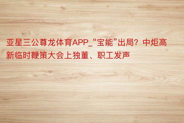 亚星三公尊龙体育APP_“宝能”出局？中炬高新临时鞭策大会上独董、职工发声