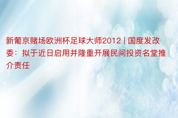 新葡京赌场欧洲杯足球大师2012 | 国度发改委：拟于近日启用并隆重开展民间投资名堂推介责任