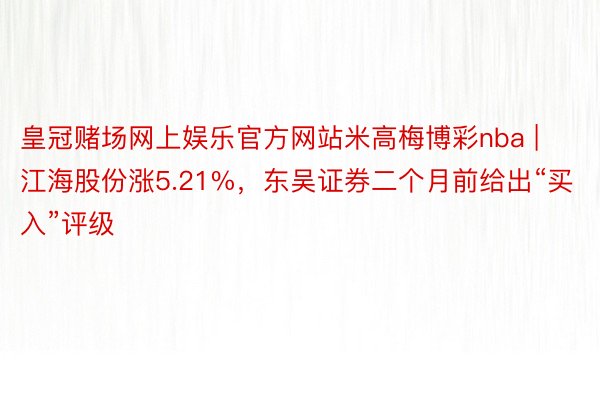 皇冠赌场网上娱乐官方网站米高梅博彩nba | 江海股份涨5.21%，东吴证券二个月前给出“买入”评级