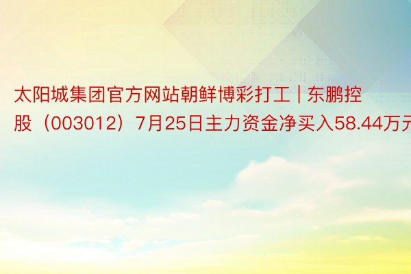 太阳城集团官方网站朝鲜博彩打工 | 东鹏控股（003012）7月25日主力资金净买入58.44万元