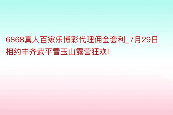 6868真人百家乐博彩代理佣金套利_7月29日相约丰齐武平雪玉山露营狂欢！