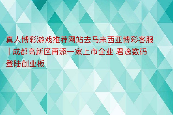 真人博彩游戏推荐网站去马来西亚博彩客服 | 成都高新区再添一家上市企业 君逸数码登陆创业板