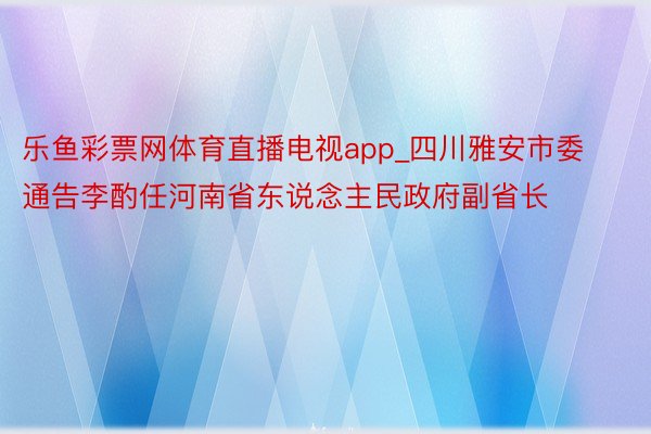 乐鱼彩票网体育直播电视app_四川雅安市委通告李酌任河南省东说念主民政府副省长