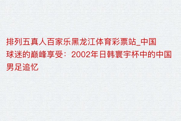 排列五真人百家乐黑龙江体育彩票站_中国球迷的巅峰享受：2002年日韩寰宇杯中的中国男足追忆