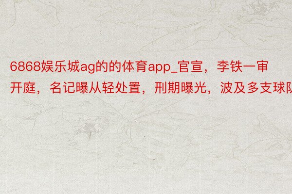 6868娱乐城ag的的体育app_官宣，李铁一审开庭，名记曝从轻处置，刑期曝光，波及多支球队