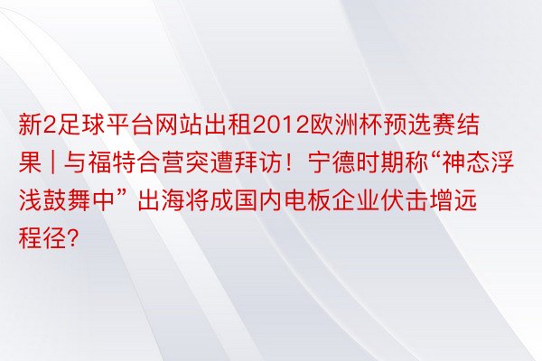 新2足球平台网站出租2012欧洲杯预选赛结果 | 与福特合营突遭拜访！宁德时期称“神态浮浅鼓舞中” 出海将成国内电板企业伏击增远程径？