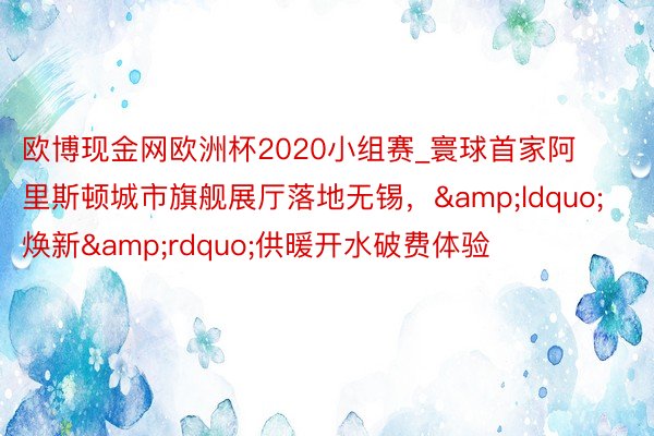 欧博现金网欧洲杯2020小组赛_寰球首家阿里斯顿城市旗舰展厅落地无锡，&ldquo;焕新&rdquo;供暖开水破费体验