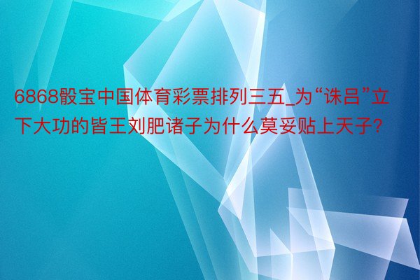 6868骰宝中国体育彩票排列三五_为“诛吕”立下大功的皆王刘肥诸子为什么莫妥贴上天子？