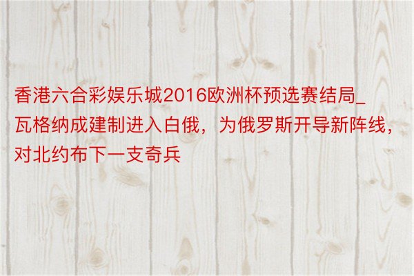 香港六合彩娱乐城2016欧洲杯预选赛结局_瓦格纳成建制进入白俄，为俄罗斯开导新阵线，对北约布下一支奇兵