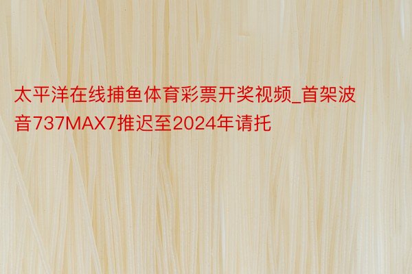 太平洋在线捕鱼体育彩票开奖视频_首架波音737MAX7推迟至2024年请托