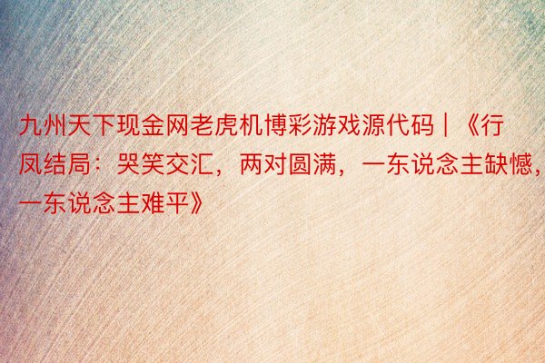 九州天下现金网老虎机博彩游戏源代码 | 《行凤结局：哭笑交汇，两对圆满，一东说念主缺憾，一东说念主难平》