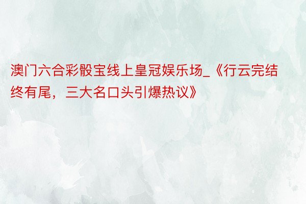 澳门六合彩骰宝线上皇冠娱乐场_《行云完结终有尾，三大名口头引爆热议》