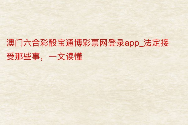 澳门六合彩骰宝通博彩票网登录app_法定接受那些事，一文读懂