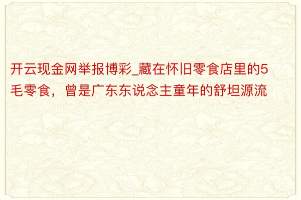 开云现金网举报博彩_藏在怀旧零食店里的5毛零食，曾是广东东说念主童年的舒坦源流