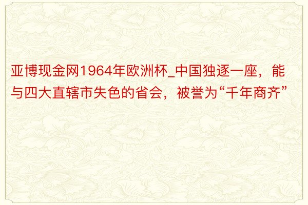 亚博现金网1964年欧洲杯_中国独逐一座，能与四大直辖市失色的省会，被誉为“千年商齐”