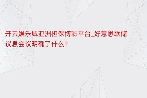 开云娱乐城亚洲担保博彩平台_好意思联储议息会议明确了什么？