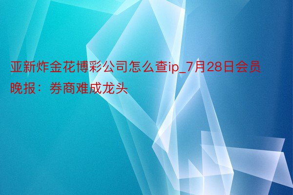 亚新炸金花博彩公司怎么查ip_7月28日会员晚报：券商难成龙头