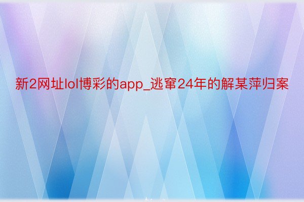 新2网址lol博彩的app_逃窜24年的解某萍归案