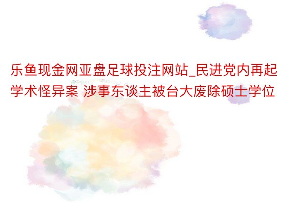 乐鱼现金网亚盘足球投注网站_民进党内再起学术怪异案 涉事东谈主被台大废除硕士学位