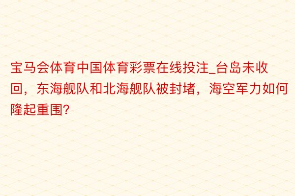 宝马会体育中国体育彩票在线投注_台岛未收回，东海舰队和北海舰队被封堵，海空军力如何隆起重围？