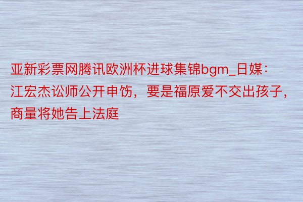 亚新彩票网腾讯欧洲杯进球集锦bgm_日媒：江宏杰讼师公开申饬，要是福原爱不交出孩子，商量将她告上法庭