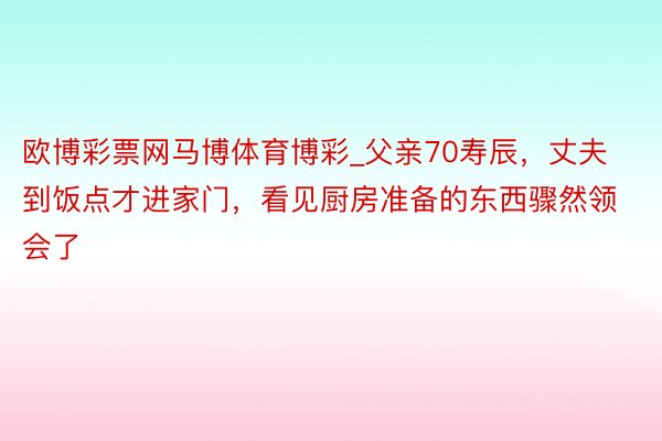 欧博彩票网马博体育博彩_父亲70寿辰，丈夫到饭点才进家门，看见厨房准备的东西骤然领会了