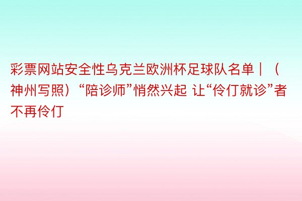 彩票网站安全性乌克兰欧洲杯足球队名单 | （神州写照）“陪诊师”悄然兴起 让“伶仃就诊”者不再伶仃