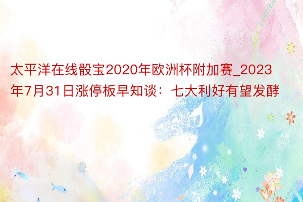 太平洋在线骰宝2020年欧洲杯附加赛_2023年7月31日涨停板早知谈：七大利好有望发酵