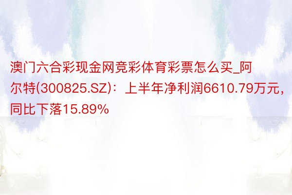 澳门六合彩现金网竞彩体育彩票怎么买_阿尔特(300825.SZ)：上半年净利润6610.79万元，同比下落15.89%