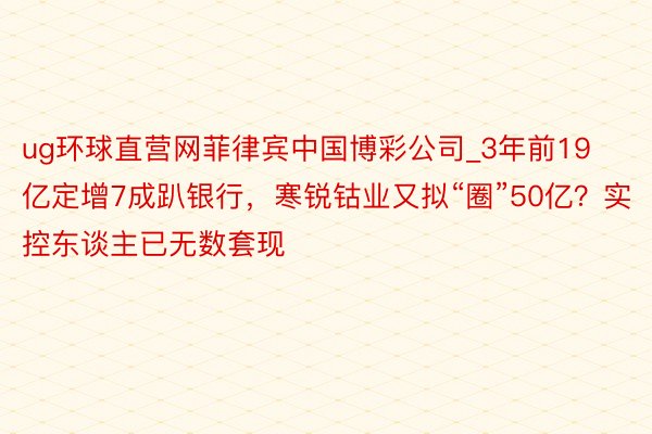 ug环球直营网菲律宾中国博彩公司_3年前19亿定增7成趴银行，寒锐钴业又拟“圈”50亿？实控东谈主已无数套现