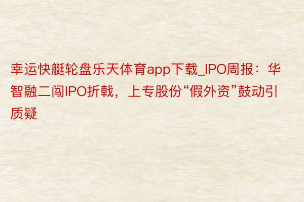 幸运快艇轮盘乐天体育app下载_IPO周报：华智融二闯IPO折戟，上专股份“假外资”鼓动引质疑