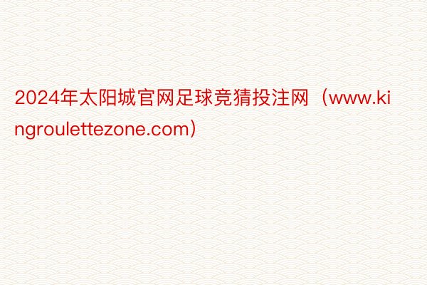 2024年太阳城官网足球竞猜投注网（www.kingroulettezone.com）