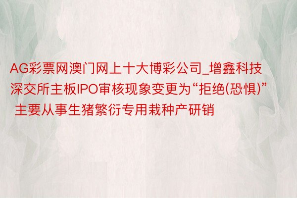 AG彩票网澳门网上十大博彩公司_增鑫科技深交所主板IPO审核现象变更为“拒绝(恐惧)” 主要从事生猪繁衍专用栽种产研销